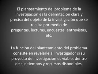 El planteamiento del problema de la
   investigación es la delimitación clara y
precisa del objeto de la investigación que se
            realiza por medio de
preguntas, lecturas, encuestas, entrevistas,
                     etc.

La función del planteamiento del problema
 consiste en revelarle al investigador si su
proyecto de investigación es viable, dentro
  de sus tiempos y recursos disponibles.
 