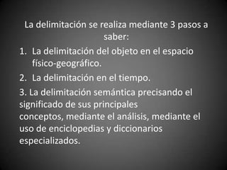 La delimitación se realiza mediante 3 pasos a
                       saber:
1. La delimitación del objeto en el espacio
    físico-geográfico.
2. La delimitación en el tiempo.
3. La delimitación semántica precisando el
significado de sus principales
conceptos, mediante el análisis, mediante el
uso de enciclopedias y diccionarios
especializados.
 