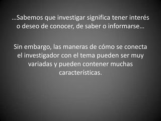 …Sabemos que investigar significa tener interés
 o deseo de conocer, de saber o informarse…

Sin embargo, las maneras de cómo se conecta
 el investigador con el tema pueden ser muy
      variadas y pueden contener muchas
                 características.
 