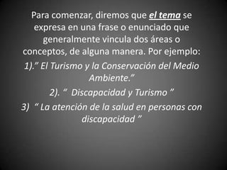 Para comenzar, diremos que el tema se
    expresa en una frase o enunciado que
       generalmente vincula dos áreas o
conceptos, de alguna manera. Por ejemplo:
 1).” El Turismo y la Conservación del Medio
                   Ambiente.”
         2). “ Discapacidad y Turismo ”
3) “ La atención de la salud en personas con
                 discapacidad ”
 