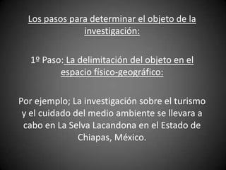 Los pasos para determinar el objeto de la
               investigación:

  1º Paso: La delimitación del objeto en el
         espacio físico-geográfico:

Por ejemplo; La investigación sobre el turismo
 y el cuidado del medio ambiente se llevara a
 cabo en La Selva Lacandona en el Estado de
               Chiapas, México.
 