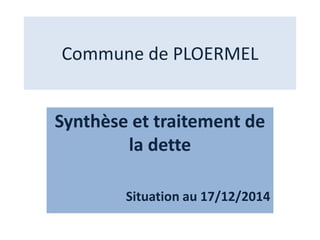 Commune de PLOERMEL
Synthèse et traitement de
la dette
Situation au 17/12/2014
 