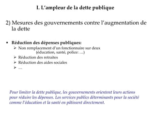 2) Mesures des gouvernements contre l’augmentation de la dette Réduction des dépenses publiques: Non remplacement d’un fonctionnaire sur deux  (éducation, santé, police: …) Réduction des retraites  Réduction des aides sociales … Privatisations  d’entreprises publiques Augmentation des Impôts => présentée comme  unique solution I.   L’ampleur de la dette publique Pour limiter la dette publique, les gouvernements orientent leurs actions pour réduire les dépenses. Les services publics déterminants pour la société comme l’éducation et la santé en pâtissent directement. 