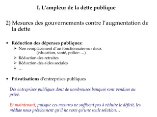 2) Mesures des gouvernements contre l’augmentation de la dette Réduction des dépenses publiques: Non remplacement d’un fonctionnaire sur deux  (éducation, santé, police: …) Réduction des retraites  Réduction des aides sociales … Privatisations  d’entreprises publiques Augmentation des Impôts => présentée comme  unique solution I.   L’ampleur de la dette publique Des entreprises publiques dont de nombreuses banques sont vendues au privé.  Et maintenant , puisque ces mesures ne suffisent pas à réduire le déficit, les médias nous préviennent qu’il ne reste qu’une seule solution… 