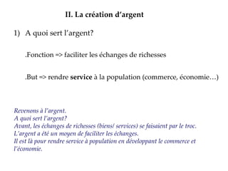A quoi sert l’argent? .Fonction => faciliter les échanges de richesses .But => rendre  service  à la population (commerce, économie…) II.   La création d’argent Revenons à l’argent. A quoi sert l’argent? Avant, les échanges de richesses (biens/ services) se faisaient par le troc. L’argent a été un moyen de faciliter les échanges. Il est là pour rendre service à population en développant le commerce et l’économie. 