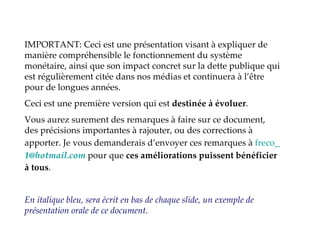 IMPORTANT: Ceci est une présentation visant à expliquer de manière compréhensible le fonctionnement du système monétaire, ainsi que son impact concret sur la dette publique qui est régulièrement citée dans nos médias et continuera à l’être pour de longues années. Ceci est une première version qui est  destinée à évoluer . Vous aurez surement des remarques à faire sur ce document, des précisions importantes à rajouter, ou des corrections à apporter. Je vous demanderais d’envoyer ces remarques à  freco _ [email_address]  pour que  ces améliorations puissent bénéficier à tous . En italique bleu, sera écrit en bas de chaque slide, un exemple de présentation orale de ce document. 