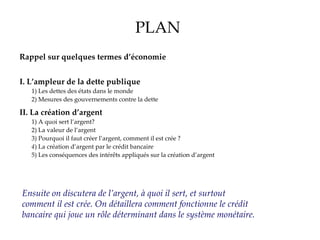 PLAN Rappel sur quelques termes d’économie I.   L’ampleur de la dette publique 1) Les dettes des états dans le monde 2) Mesures des gouvernements contre la dette II.   La création d’argent 1) A quoi sert l’argent? 2) La valeur de l’argent 3) Pourquoi il faut créer l’argent, comment il est crée   ? 4 ) La création d’argent par le crédit bancaire  5) Les conséquences des intérêts appliqués sur la création d’argent III.   1973 : L’état Français renonce à la création d’argent 1) Avant 1973 2) Après 1973 3 ) Alternatives? Ensuite on discutera de l’argent, à quoi il sert, et surtout comment il est crée. On détaillera comment fonctionne le crédit bancaire qui joue un rôle déterminant dans le système monétaire. 