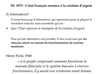 III.   1973 : L’état Français renonce à la création d’argent 3) Alternatives? Il existe beaucoup d’alternatives, qui reprennent pour la plupart la résolution radicale, mais essentielle qui est :  Que l’Etat reprenne le monopole de la création d’argent Pour qu’une alternative soit possible, il faut avant tout que  les citoyens soient au courant du fonctionnement du système monétaire . Henry Ford, 1940: «  si le peuple comprenait comment fonctionne la monnaie fiduciaire et le système bancaire à réserves fractionnaires, il y aurait une révolution avant demain matin   .  » 