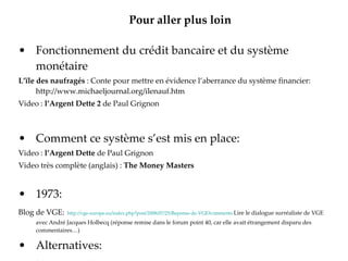 Pour aller plus loin Fonctionnement du crédit bancaire et du système monétaire L’ïle des naufragés  : Conte pour mettre en évidence l’aberrance du système financier: http://www.michaeljournal.org/ilenauf.htm Video :  l’Argent Dette 2  de Paul Grignon Comment ce système s’est mis en place: Video :  l’Argent Dette  de Paul Grignon Video très complète (anglais) :  The Money Masters 1973: Blog de VGE:   http://vge-europe.eu/index.php?post/2008/07/25/Reponse-de-VGE#comments   Lire le dialogue surréaliste de VGE avec André Jacques Holbecq (réponse remise dans le forum point 40, car elle avait étrangement disparu des commentaires…) Alternatives: Le crédit social   http://www.bankster.tv/creditsocial.htm 