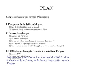PLAN Rappel sur quelques termes d’économie I.   L’ampleur de la dette publique 1) Les dettes des états dans le monde 2) Mesures des gouvernements contre la dette II.   La création d’argent 1) A quoi sert l’argent? 2) La valeur de l’argent 3) Pourquoi il faut créer l’argent, comment il est crée   ? 4 ) La création d’argent par le crédit bancaire  5) Les conséquences des intérêts appliqués sur la création d’argent III.   1973 : L’état Français renonce à la création d’argent 1) Avant 1973 2) Après 1973 Maastritch 3 ) Alternatives? Pour finir, on s’intéressera à un tournant de l’histoire de la économique de la France, où la France renonce à la création d’argent. 