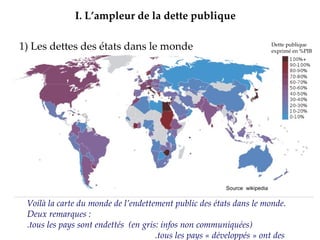 1) Les dettes des états dans le monde Source : FMI,  octobre 2009 I.   L’ampleur de la dette publique Source  wikipedia Voilà la carte du monde de l’endettement public des états dans le monde. Deux remarques :    .tous les pays sont endettés  (en gris: infos non communiquées)  .tous les pays « développés » ont des dettes inimaginables. Dette publique exprimé en %PIB 