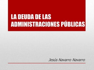 LA DEUDA DE LAS
ADMINISTRACIONES PÚBLICAS




            Jesús Navarro Navarro
 