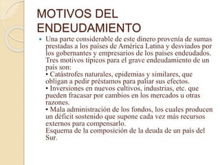 MOTIVOS DEL
ENDEUDAMIENTO
 Una parte considerable de este dinero provenía de sumas
prestadas a los países de América Latina y desviados por
los gobernantes y empresarios de los países endeudados.
Tres motivos típicos para el grave endeudamiento de un
país son:
• Catástrofes naturales, epidemias y similares, que
obligan a pedir préstamos para paliar sus efectos.
• Inversiones en nuevos cultivos, industrias, etc. que
pueden fracasar por cambios en los mercados u otras
razones.
• Mala administración de los fondos, los cuales producen
un déficit sostenido que supone cada vez más recursos
externos para compensarlo.
Esquema de la composición de la deuda de un país del
Sur.
 