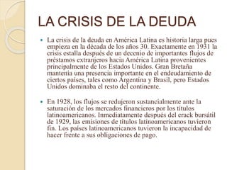 LA CRISIS DE LA DEUDA
 La crisis de la deuda en América Latina es historia larga pues
empieza en la década de los años 30. Exactamente en 1931 la
crisis estalla después de un decenio de importantes flujos de
préstamos extranjeros hacia América Latina provenientes
principalmente de los Estados Unidos. Gran Bretaña
mantenía una presencia importante en el endeudamiento de
ciertos países, tales como Argentina y Brasil, pero Estados
Unidos dominaba el resto del continente.
 En 1928, los flujos se redujeron sustancialmente ante la
saturación de los mercados financieros por los títulos
latinoamericanos. Inmediatamente después del crack bursátil
de 1929, las emisiones de títulos latinoamericanos tuvieron
fin. Los países latinoamericanos tuvieron la incapacidad de
hacer frente a sus obligaciones de pago.
 