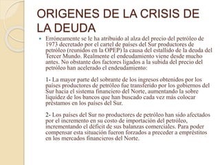 ORIGENES DE LA CRISIS DE
LA DEUDA
 Erróneamente se le ha atribuido al alza del precio del petróleo de
1973 decretado por el cartel de países del Sur productores de
petróleo (reunidos en la OPEP) la causa del estallido de la deuda del
Tercer Mundo. Realmente el endeudamiento viene desde mucho
antes. No obstante dos factores ligados a la subida del precio del
petróleo han acelerado el endeudamiento:
1- La mayor parte del sobrante de los ingresos obtenidos por los
países productores de petróleo fue transferido por los gobiernos del
Sur hacia el sistema financiero del Norte, aumentando la sobre
liquidez de los bancos que han buscado cada vez más colocar
préstamos en los países del Sur.
2- Los países del Sur no productores de petróleo han sido afectados
por el incremento en su costo de importación del petróleo,
incrementando el déficit de sus balanzas comerciales. Para poder
compensar esta situación fueron forzados a preceder a empréstitos
en los mercados financieros del Norte.
 