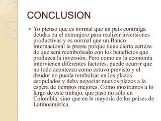 CONCLUSION
 Yo pienso que es normal que un país contraiga
deudas en el extranjero para realizar inversiones
productivas y es normal que un Banco
internacional le preste porque tiene cierta certeza
de que será reembolsado con los beneficios que
produzca la inversión. Pero como en la economía
intervienen diferentes factores, puede ocurrir que
no todo acontezca como estuvo previsto y el
deudor no pueda rembolsar en los plazos
estipulados y deba negociar nuevos plazos a la
espera de tiempos mejores. Como mostramos a lo
largo de este trabajo, que pasó no sólo en
Colombia, sino que en la mayoría de los países de
Latinoamérica.
 