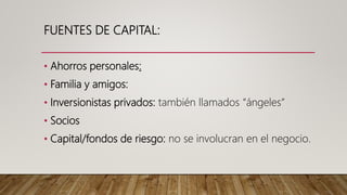 FUENTES DE CAPITAL:
• Ahorros personales:
• Familia y amigos:
• Inversionistas privados: también llamados “ángeles”
• Socios
• Capital/fondos de riesgo: no se involucran en el negocio.
 