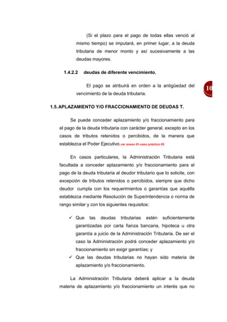 (Si el plazo para el pago de todas ellas venció al
            mismo tiempo) se imputará, en primer lugar, a la deuda
            tributaria de menor monto y así sucesivamente a las
            deudas mayores.

     1.4.2.2    deudas de diferente vencimiento,

                  El pago se atribuirá en orden a la antigüedad del
                                                                               10
            vencimiento de la deuda tributaria.

1.5. APLAZAMIENTO Y/O FRACCIONAMIENTO DE DEUDAS T.

         Se puede conceder aplazamiento y/o fraccionamiento para
   el pago de la deuda tributaria con carácter general, excepto en los
   casos de tributos retenidos o percibidos, de la manera que
   establezca el Poder Ejecutivo.ver anexo 01-caso práctico 05

         En casos particulares, la Administración Tributaria está
   facultada a conceder aplazamiento y/o fraccionamiento para el
   pago de la deuda tributaria al deudor tributario que lo solicite, con
   excepción de tributos retenidos o percibidos, siempre que dicho
   deudor cumpla con los requerimientos o garantías que aquélla
   establezca mediante Resolución de Superintendencia o norma de
   rango similar y con los siguientes requisitos:

         Que      las    deudas     tributarias   estén     suficientemente
            garantizadas por carta fianza bancaria, hipoteca u otra
            garantía a juicio de la Administración Tributaria. De ser el
            caso la Administración podrá conceder aplazamiento y/o
            fraccionamiento sin exigir garantías; y
         Que las deudas tributarias no hayan sido materia de
            aplazamiento y/o fraccionamiento.

         La Administración Tributaria deberá aplicar a la deuda
   materia de aplazamiento y/o fraccionamiento un interés que no
 