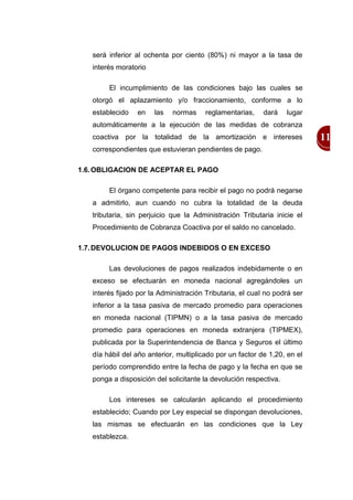 será inferior al ochenta por ciento (80%) ni mayor a la tasa de
   interés moratorio

        El incumplimiento de las condiciones bajo las cuales se
   otorgó el aplazamiento y/o fraccionamiento, conforme a lo
   establecido   en    las   normas     reglamentarias,    dará    lugar
   automáticamente a la ejecución de las medidas de cobranza
   coactiva por la totalidad de la amortización e intereses                11
   correspondientes que estuvieran pendientes de pago.

1.6. OBLIGACION DE ACEPTAR EL PAGO

        El órgano competente para recibir el pago no podrá negarse
   a admitirlo, aun cuando no cubra la totalidad de la deuda
   tributaria, sin perjuicio que la Administración Tributaria inicie el
   Procedimiento de Cobranza Coactiva por el saldo no cancelado.

1.7. DEVOLUCION DE PAGOS INDEBIDOS O EN EXCESO

        Las devoluciones de pagos realizados indebidamente o en
   exceso se efectuarán en moneda nacional agregándoles un
   interés fijado por la Administración Tributaria, el cual no podrá ser
   inferior a la tasa pasiva de mercado promedio para operaciones
   en moneda nacional (TIPMN) o a la tasa pasiva de mercado
   promedio para operaciones en moneda extranjera (TIPMEX),
   publicada por la Superintendencia de Banca y Seguros el último
   día hábil del año anterior, multiplicado por un factor de 1,20, en el
   período comprendido entre la fecha de pago y la fecha en que se
   ponga a disposición del solicitante la devolución respectiva.

        Los intereses se calcularán aplicando el procedimiento
   establecido; Cuando por Ley especial se dispongan devoluciones,
   las mismas se efectuarán en las condiciones que la Ley
   establezca.
 