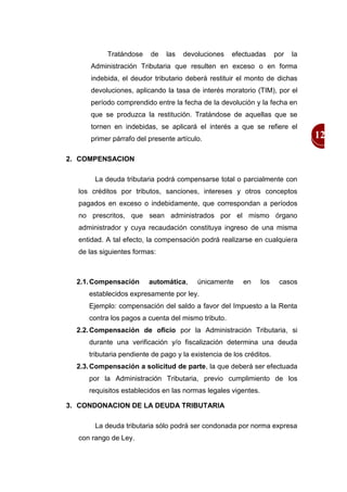 Tratándose    de    las   devoluciones   efectuadas       por   la
      Administración Tributaria que resulten en exceso o en forma
      indebida, el deudor tributario deberá restituir el monto de dichas
      devoluciones, aplicando la tasa de interés moratorio (TIM), por el
      período comprendido entre la fecha de la devolución y la fecha en
      que se produzca la restitución. Tratándose de aquellas que se
      tornen en indebidas, se aplicará el interés a que se refiere el
      primer párrafo del presente artículo.                                     12

2. COMPENSACION

       La deuda tributaria podrá compensarse total o parcialmente con
  los créditos por tributos, sanciones, intereses y otros conceptos
  pagados en exceso o indebidamente, que correspondan a períodos
  no prescritos, que sean administrados por el mismo órgano
  administrador y cuya recaudación constituya ingreso de una misma
  entidad. A tal efecto, la compensación podrá realizarse en cualquiera
  de las siguientes formas:



  2.1. Compensación      automática,     únicamente     en     los    casos
     establecidos expresamente por ley.
     Ejemplo: compensación del saldo a favor del Impuesto a la Renta
     contra los pagos a cuenta del mismo tributo.
  2.2. Compensación de oficio por la Administración Tributaria, si
     durante una verificación y/o fiscalización determina una deuda
     tributaria pendiente de pago y la existencia de los créditos.
  2.3. Compensación a solicitud de parte, la que deberá ser efectuada
     por la Administración Tributaria, previo cumplimiento de los
     requisitos establecidos en las normas legales vigentes.

3. CONDONACION DE LA DEUDA TRIBUTARIA

       La deuda tributaria sólo podrá ser condonada por norma expresa
  con rango de Ley.
 