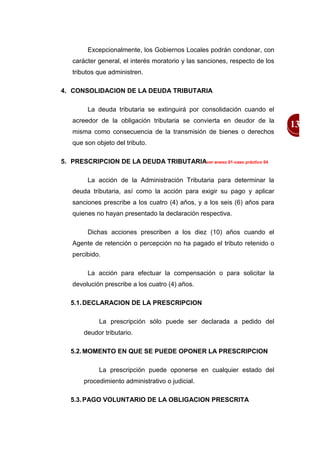 Excepcionalmente, los Gobiernos Locales podrán condonar, con
   carácter general, el interés moratorio y las sanciones, respecto de los
   tributos que administren.

4. CONSOLIDACION DE LA DEUDA TRIBUTARIA

        La deuda tributaria se extinguirá por consolidación cuando el
   acreedor de la obligación tributaria se convierta en deudor de la
                                                                             13
   misma como consecuencia de la transmisión de bienes o derechos
   que son objeto del tributo.

5. PRESCRIPCION DE LA DEUDA TRIBUTARIAver anexo 01-caso práctico 04

        La acción de la Administración Tributaria para determinar la
   deuda tributaria, así como la acción para exigir su pago y aplicar
   sanciones prescribe a los cuatro (4) años, y a los seis (6) años para
   quienes no hayan presentado la declaración respectiva.

        Dichas acciones prescriben a los diez (10) años cuando el
   Agente de retención o percepción no ha pagado el tributo retenido o
   percibido.

        La acción para efectuar la compensación o para solicitar la
   devolución prescribe a los cuatro (4) años.

   5.1. DECLARACION DE LA PRESCRIPCION

            La prescripción sólo puede ser declarada a pedido del
       deudor tributario.

   5.2. MOMENTO EN QUE SE PUEDE OPONER LA PRESCRIPCION

            La prescripción puede oponerse en cualquier estado del
       procedimiento administrativo o judicial.

   5.3. PAGO VOLUNTARIO DE LA OBLIGACION PRESCRITA
 