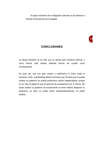 El pago voluntario de la obligación prescrita no da derecho a
       solicitar la devolución de lo pagado.




                                                                               14

                          CONCLUSIONES



La deuda tributaria no es más que un aporte para nosotros mismos, y
como   hemos      visto   existen   distintas   formas   de   cumplir   como
contribuyentes.


Es pues así, que con gran acierto y justificando lo dicho hasta el
momento, el Dr. JuanBautista Alberti menciona que “El país que no puede
costear su gobierno no puede existircomo nación independiente, porque
no es más el gobierno que el ejercicio de susoberanía por sí mismo. No
poder costear su gobierno es exactamente no tener medios deejercer su
soberanía, es decir no poder existir independientemente, no poder
serlibre…
 