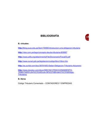 BIBLIOGRAFÍA                                       15

B. virtuales:

http://blog.pucp.edu.pe/item/19488/introduccion-a-la-obligacion-tributaria

http://vlex.com.pe/tags/concepto-deuda-tributaria-809987

http://www.aitfa.org/attachments/File/Diccionario/Fiscal/D.pdf

http://www.sunat.gob.pe/legislacion/codigo/libro1/libro.htm

http://es.scribd.com/doc/387818/El-Deber-Obligacion-Tributario-Aduanero

http://www.docstoc.com/docs/39831841/FRACCIONAMIENTO-
TRIBUTARIO-(Art%C3%ADculo-36%C2%B0-del-C%C3%B3digo-
Tributario)

B. libros

Código Tributario Comentado – CONTADORES Y EMPRESAS
 