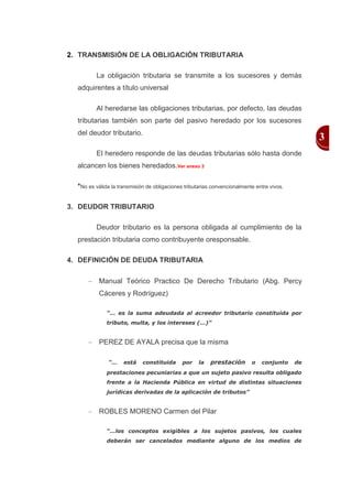 2. TRANSMISIÓN DE LA OBLIGACIÓN TRIBUTARIA

         La obligación tributaria se transmite a los sucesores y demás
  adquirentes a título universal

         Al heredarse las obligaciones tributarias, por defecto, las deudas
  tributarias también son parte del pasivo heredado por los sucesores
  del deudor tributario.
                                                                                                 3
         El heredero responde de las deudas tributarias sólo hasta donde
  alcancen los bienes heredados.Ver anexo 3

  *No es válida la transmisión de obligaciones tributarias convencionalmente entre vivos.

3. DEUDOR TRIBUTARIO

         Deudor tributario es la persona obligada al cumplimiento de la
  prestación tributaria como contribuyente oresponsable.

4. DEFINICIÓN DE DEUDA TRIBUTARIA

           Manual Teórico Practico De Derecho Tributario (Abg. Percy
           Cáceres y Rodríguez)

              “… es la suma adeudada al acreedor tributario constituida por
              tributo, multa, y los intereses (…)”


           PEREZ DE AYALA precisa que la misma

               “…    está    constituida      por    la   prestación       o   conjunto     de
              prestaciones pecuniarias a que un sujeto pasivo resulta obligado
              frente a la Hacienda Pública en virtud de distintas situaciones
              jurídicas derivadas de la aplicación de tributos”


           ROBLES MORENO Carmen del Pilar

              “…los conceptos exigibles a los sujetos pasivos, los cuales
              deberán ser cancelados mediante alguno de los medios de
 