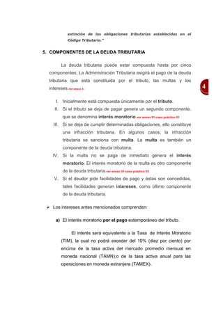 extinción de las obligaciones tributarias establecidas en el
             Código Tributario.”


5. COMPONENTES DE LA DEUDA TRIBUTARIA

         La deuda tributaria puede estar compuesta hasta por cinco
  componentes; La Administración Tributaria exigirá el pago de la deuda
  tributaria que está constituida por el tributo, las multas y los
  intereses.Ver anexo 4                                                     4

      I. Inicialmente está compuesta únicamente por el tributo.
     II. Si el tributo se deja de pagar genera un segundo componente,
          que se denomina interés moratorio.ver anexo 01-caso práctico 01
    III. Si se deja de cumplir determinadas obligaciones, ello constituye
          una infracción tributaria. En algunos casos, la infracción
          tributaria se sanciona con multa. La multa es también un
          componente de la deuda tributaria.
    IV. Si la multa no se paga de inmediato genera el interés
          moratorio. El interés moratorio de la multa es otro componente
          de la deuda tributaria.ver anexo 01-caso práctico 03
     V. Si el deudor pide facilidades de pago y éstas son concedidas,
          tales facilidades generan intereses, como último componente
          de la deuda tributaria.

  Los intereses antes mencionados comprenden:

      a) El interés moratorio:por el pago extemporáneo del tributo.

               El interés será equivalente a la Tasa de Interés Moratorio
         (TIM), la cual no podrá exceder del 10% (diez por ciento) por
         encima de la tasa activa del mercado promedio mensual en
         moneda nacional (TAMN);o de la tasa activa anual para las
         operaciones en moneda extranjera (TAMEX).
 