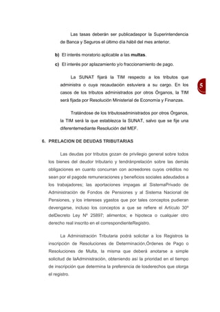 Las tasas deberán ser publicadaspor la Superintendencia
        de Banca y Seguros el último día hábil del mes anterior.

     b) El interés moratorio aplicable a las multas.

     c) El interés por aplazamiento y/o fraccionamiento de pago.

                 La SUNAT fijará la TIM respecto a los tributos que
        administra o cuya recaudación estuviera a su cargo. En los            5
        casos de los tributos administrados por otros Órganos, la TIM
        será fijada por Resolución Ministerial de Economía y Finanzas.

                 Tratándose de los tributosadministrados por otros Órganos,
        la TIM será la que establezca la SUNAT, salvo que se fije una
        diferentemediante Resolución del MEF.

6. PRELACION DE DEUDAS TRIBUTARIAS

        Las deudas por tributos gozan de privilegio general sobre todos
  los bienes del deudor tributario y tendránprelación sobre las demás
  obligaciones en cuanto concurran con acreedores cuyos créditos no
  sean por el pagode remuneraciones y beneficios sociales adeudados a
  los trabajadores; las aportaciones impagas al SistemaPrivado de
  Administración de Fondos de Pensiones y al Sistema Nacional de
  Pensiones, y los intereses ygastos que por tales conceptos pudieran
  devengarse, incluso los conceptos a que se refiere el Artículo 30º
  delDecreto Ley Nº 25897; alimentos; e hipoteca o cualquier otro
  derecho real inscrito en el correspondienteRegistro.

        La Administración Tributaria podrá solicitar a los Registros la
  inscripción de Resoluciones de Determinación,Órdenes de Pago o
  Resoluciones de Multa, la misma que deberá anotarse a simple
  solicitud de laAdministración, obteniendo así la prioridad en el tiempo
  de inscripción que determina la preferencia de losderechos que otorga
  el registro.
 
