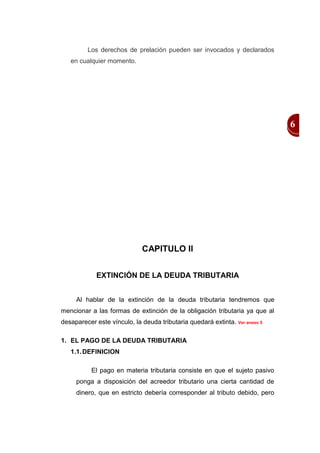 Los derechos de prelación pueden ser invocados y declarados
   en cualquier momento.




                                                                             6




                             CAPITULO II


            EXTINCIÓN DE LA DEUDA TRIBUTARIA


     Al hablar de la extinción de la deuda tributaria tendremos que
mencionar a las formas de extinción de la obligación tributaria ya que al
desaparecer este vínculo, la deuda tributaria quedará extinta. Ver anexo 5

1. EL PAGO DE LA DEUDA TRIBUTARIA
   1.1. DEFINICION

           El pago en materia tributaria consiste en que el sujeto pasivo
     ponga a disposición del acreedor tributario una cierta cantidad de
     dinero, que en estricto debería corresponder al tributo debido, pero
 