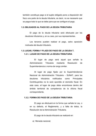 también constituye pago si el sujeto obligado pone a disposición del
 fisco una parte de la deuda tributaria, es decir, no es necesario que
 se pague todo lo que se debe para que se configure el pago.

1.2. OBLIGADOS AL PAGO DE LA DEUDA TRIBUTARIA

        El pago de la deuda tributaria será efectuado por los
   deudores tributarios y, en su caso, por sus representantes.
                                                                           7
        Los terceros pueden realizar el pago, salvo oposición
   motivada del deudor tributario.

1.3. LUGAR, FORMA Y PLAZO DE PAGO DE LA DEUDA T.
  1.3.1. LUGAR DE PAGO DE LA DEUDA TRIBUTARIA

              El   lugar   de   pago    será   aquel   que   señale   la
        Administración     Tributaria    mediante      Resolución     de
        Superintendencia o norma de rango similar.

              Al lugar de pago fijado por la Superintendencia
        Nacional de Administración Tributaria - SUNAT, para los
        deudores      tributarios    notificados    como     Principales
        Contribuyentes no le será oponible el domicilio fiscal. En
        este caso, el lugar de pago debe encontrarse dentro del
        ámbito territorial de competencia de la oficina fiscal
        correspondiente.

  1.3.2. FORMA DE PAGO DE LA DEUDA TRIBUTARIA

              El pago se efectuará en la forma que señala la Ley, o
        en su defecto, el Reglamento, y a falta de éstos, la
        Resolución de la Administración Tributaria.

              El pago de la deuda tributaria se realizará en:

            a) Moneda nacional;
 