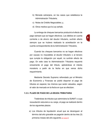 b) Moneda extranjera, en los casos que establezca la
           Administración Tributaria;

        c) Notas de Crédito Negociables; y,

        d) Otros medios que la Ley señale.

          La entrega de cheques bancarios producirá el efecto de
     pago siempre que se hagan efectivos. Los débitos en cuenta
     corriente o de ahorro del deudor tributario, surtirán efecto
                                                                     8
     siempre que se hubiera realizado la acreditación en la
     cuenta correspondiente de la Administración Tributaria.

          Cuando los cheques bancarios no se hagan efectivos
     por causas no imputables al deudor tributario o al tercero
     que cumpla la obligación por aquél, no surtirán efecto de
     pago. En este caso la Administración Tributaria requerirá
     únicamente el pago del tributo, aplicándose el interés
     moratorio a partir de la fecha en que vence dicho
     requerimiento.

          Mediante Decreto Supremo refrendado por el Ministro
     de Economía y Finanzas se podrá disponer el pago de
     tributos en especie; los mismos que serán valuados, según
     el valor de mercado en la fecha en que se efectúen.

1.3.3. PLAZO DE PAGO DE LA DEUDA TRIBUTARIA

          Tratándose de tributos que administra la SUNAT o cuya
     recaudación estuviera a su cargo, el pago se realizará dentro
     de los siguientes plazos:

    a) Los tributos de liquidación anual que se devenguen al
       término del año gravable se pagarán dentro de los tres (3)
       primeros meses del año siguiente.ver anexo 6
 