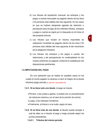 b) Los tributos de liquidación mensual, los anticipos y los
            pagos a cuenta mensuales se pagarán dentro de los doce
            (12) primeros días hábiles del mes siguiente. En los casos
            en que se hubiera designado agentes de retención o
            percepción para el pago de los referidos tributos, anticipos
            y pagos a cuenta se regirá por lo dispuesto en el inciso d)
            del presente artículo.
                                                                           9
        c) Los tributos que incidan en hechos imponibles de
            realización inmediata se pagarán dentro de los doce (12)
            primeros días hábiles del mes siguiente al del nacimiento
            de la obligación tributaria.

        d) Los tributos, los anticipos y los pagos a cuenta, las
            retenciones y las percepciones no contemplados en los
            incisos anteriores se pagarán conforme lo establezcan las
            disposiciones pertinentes.

1.4. IMPUTACION DEL PAGO

         Es una operación que se realiza en aquellos casos en los
   cuales el monto pagado no alcanza a cubrir el integro de la deuda
   tributaria (pago parcial).ver anexo 01- caso práctico 02

  1.4.1. Si se tiene solo una deuda, el pago se imputa:

       Primero, a las costas y gastos, si existen por un procedimiento
       de cobranza coactiva y en el caso de la sanción de comiso
       Luego, a los intereses moratorios.
       Finalmente, al tributo o a la multa, según el caso.

  1.4.2. Si se tiene más de una deuda, el deudor puede escoger a
       cuál de ellas va a imputar el pago y luego procede según los
       puntos precedentes.
     1.4.2.1     Tributos del mismo periodo
 