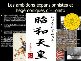 Les ambitions expansionnistes et hégémoniques d’Hirohito Sa modernisation: tardive. Son développement: florissant. Sa puissance économique et militaire: place centrale quelque en Extrême-Orient.  Il affronte la Chine impériale à quelques reprises.  Les puissances occidentales et la Russie ont des visées. Le Japon s'inquiète. En 1905, après la guerre russo-japonaise, il devient le premier pays asiatique à avoir vaincu une puissance occidentale. En 1941, il y a adoption d’un plan qui prévoit l’occupation du sud-est et l'établissement d’une « sphère de la coprospérité de la grande Asie orientale ». Pour permettre l’accomplissement de son expansionnisme militaire sur l’Asie orientale et le contrôle des ressources de l’Asie du Sud-Est, le Japon détruit la principale menace qui subsiste dans le Pacifique : la force navale américaine basée à Hawaii-  Pearl Harbour . 