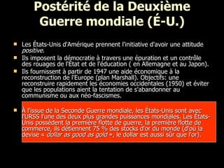 Postérité de la Deuxième Guerre mondiale (É-U.) Les États-Unis d'Amérique prennent l'initiative d'avoir une attitude  positive .  Ils imposent la démocratie à travers une épuration et un contrôle des rouages de l'État et de l'éducation ( en Allemagne et au Japon). Ils fournissent à partir de 1947 une aide économique à la reconstruction de l'Europe (plan Marshall). Objectifs: une reconstruire rapidement les économies occidentales (1950) et éviter que les populations aient la tentation de s'abandonner au communisme ou aux néo-fascismes. À l'issue de la Seconde Guerre mondiale, les États-Unis sont avec l'URSS l'une des deux plus grandes puissances mondiales. Les États-Unis possèdent la première flotte de guerre, la première flotte de commerce, ils détiennent 75 % des stocks d'or du monde (d'où la devise «  dollar as good as gold  », le dollar est aussi sûr que l'or).  