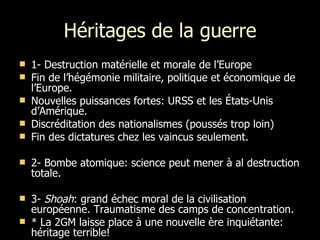 Héritages de la guerre 1- Destruction matérielle et morale de l’Europe Fin de l’hégémonie militaire, politique et économique de l’Europe. Nouvelles puissances fortes: URSS et les États-Unis d’Amérique. Discréditation des nationalismes (poussés trop loin) Fin des dictatures chez les vaincus seulement. 2- Bombe atomique: science peut mener à al destruction totale. 3-  Shoah : grand échec moral de la civilisation européenne. Traumatisme des camps de concentration. * La 2GM laisse place à une nouvelle ère inquiétante: héritage terrible! 
