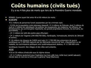 Coûts humains (civils tués) MONDE: Guerre ayant fait entre 40 et 60 millions de morts. EUROPE ≈ 11 millions de personnes furent assassinées par les criminels nazis  -  ≈ 15% de la population civile polonaise disparaît:  ≈  6 millions de Polonais, dont 3 millions de Juifs et 3 millions de catholiques: les prêtres, les enseignants, les médecins, les officiers, les fonctionnaires, les commerçants importants, les grands propriétaires fonciers, les écrivains, les journalistes, … ). - ( ≈  3 millions de Juifs des autres pays d'Europe)  - ( ≈  2 millions de Tziganes (240 000/700 000), handicapés, homosexuels, témoins de Jéhovah et autres). ≈  20 millions de citoyens de l’URSS sont tués ( ≈  3 700 000 des prisonniers de guerre soviétiques sur 5 500 000 capturés par les Allemands meurent de faim, d’épuisement ou de maladie; les commissaires politiques sont systématiquement abattus;  ≈  11 500 000 civils soviétiques meurent. Des villages et des villes sont anéantis.   ASIE ≈ 10 et 30 millions d’exécutés sous le régime showa - ( ≈  2,7 millions seulement pour l'opération tue tout, pille tout, brûle tout ( sankô sakusen ) menée dans le nord de la Chine par le général Yasuji Okamura).   Il y a eu 4 fois plus de morts que lors de la Première Guerre mondiale. 
