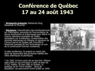 Conférence de Québec 17 au 24 août 1943 -  Dirigeants présents:  Mackenzie King, Roosevelt et Churchill. -  Décisions:  Intensification d es bombardements sur l'Allemagne; poursuite de l'accumulation de forces américaines et britanniques pour libérer la France; libération souhaitée de l'Italie; déclaration sur la Palestine; condamnation des atrocités allemandes en Pologne et signature de l' Accord secret de Québec  par Churchill et Roosevelt (partage de leur technologie en vue de la construction d'armes nucléaires). À cette conférence, ils avaient en mains des plans de destruction des territoires habités des côtes atlantiques et pacifiques.  * En 1942, la force nazie est au plus fort. Ottawa était prête en cas d’invasion à raser St-Jean de (T-N), Halifax, St-Jean (NB) et Québec: la politique de la «Terre brûlée»… terre de désolation- les documents furent brûlés en 1944.   