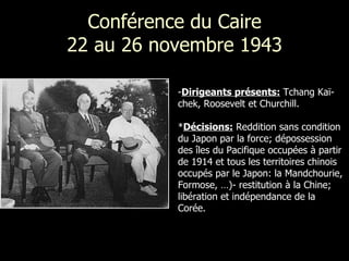 Conférence du Caire 22 au 26 novembre 1943 Dirigeants présents:  Tchang Kaï-chek, Roosevelt et Churchill.  * Décisions:  Reddition sans condition du Japon par la force; dépossession des îles du Pacifique occupées à partir de 1914 et tous les territoires chinois occupés par le Japon: la Mandchourie, Formose, …)- restitution à la Chine; libération et indépendance de la Corée. 