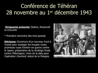 Conférence de Téhéran 28 novembre au 1 er  décembre 1943 Dirigeants présents:  Staline, Roosevelt  et Churchill. *  Première rencontre des trois grands. Décisons:   Ouverture d’un nouveau front à l’ouest pour soulager les troupes russe; promesse russe d’entrer en guerre contre le Japon; préparation de la stratégie finale contre l'Allemagne; choix de la date pour l'opération  Overlord ; statut de la Pologne. 