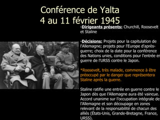 Conférence de Yalta 4 au 11 février 1945 Dirigeants présents:  Churchill, Roosevelt et Staline   Décisions:   Projets pour la capitulation de l'Allemagne; projets pour l'Europe d'après-guerre; choix de la date pour la conférence des Nations unies, conditions pour l'entrée en guerre de l'URSS contre le Japon.  *Roosevelt, très malade, commence à être préoccupé par le danger que représentera Staline après la guerre.   Staline ratifie une entrée en guerre contre le Japon dès que l’Allemagne aura été vaincue. Accord unanime sur l’occupation intégrale de l’Allemagne et son découpage en zones relevant de la responsabilité de chacun des alliés (États-Unis, Grande-Bretagne, France, URSS). 