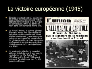 La victoire européenne (1945)  Écrasée sous les bombes, assaillie de tous côtés, l’Allemagne nazie voit sa capitale Berlin investie le 30 avril par les Soviétiques. Hitler s’y donne la mort dans son bunker le même jour.  Le 7 mai à Reims, le colonel général allemand Alfred Jodl signe l’acte de reddition inconditionnelle des forces armées allemandes (capitulation) en présence de l'Américain Bedel-Smith, du général soviétique Ivan Susloparov et du général français François Sevez. L'Allemagne se rend sans conditions aux Alliés. Le lendemain à Berlin, le maréchal Wilhelm Keitel signera, à son tour, la capitulation du IIIe Reich. C’est officiellement le 8 mai 1945 qu’est proclamé l’armistice qui met fin à la guerre en Europe. 