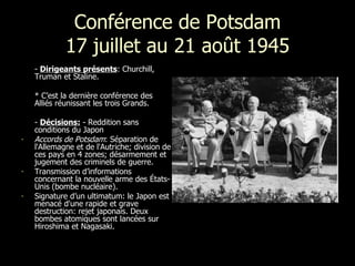 Conférence de Potsdam 17 juillet au 21 août 1945 -  Dirigeants présents : Churchill,  Truman et Staline. * C’est la dernière  conférence des Alliés réunissant les trois Grands. -  Décisions:  - R eddition sans conditions du Japon Accords de Potsdam : Séparation de l'Allemagne et de l'Autriche; division de ces pays en 4 zones; désarmement et jugement des criminels de guerre.  Transmission d’informations concernant la nouvelle arme des États-Unis (bombe nucléaire).  Signature d’un ultimatum: le Japon est menacé d'une rapide et grave destruction: rejet japonais. Deux bombes atomiques sont lancées sur Hiroshima et Nagasaki.  