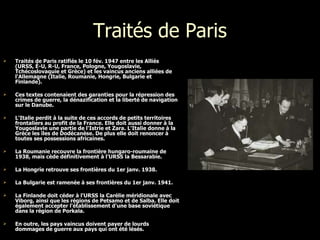 Traités de Paris Traités de Paris ratifiés l e 10 fév. 1947 entre les Alliés  ( URSS, É-U, R-U, France, Pologne, Yougoslavie, Tchécoslovaquie et Grèce) et les vaincus anciens alliées de l'Allemagne (Italie, Roumanie, Hongrie, Bulgarie et Finlande).  Ces textes contenaient des garanties pour la répression des crimes de guerre, la dénazification et la liberté de navigation sur le Danube.  L'Italie perdit à la suite de ces accords de petits territoires frontaliers au profit de la France. Elle doit aussi donner à la Yougoslavie une partie de l'Istrie et Zara. L'Italie donne à la Grèce les îles de Dodécanèse. De plus elle doit renoncer à toutes ses possessions africaines. La Roumanie recouvre la frontière hungaro-roumaine de 1938, mais cède définitivement à l'URSS la Bessarabie. La Hongrie retrouve ses frontières du 1er janv. 1938.  La Bulgarie est ramenée à ses frontières du 1er janv. 1941.  La Finlande doit céder à l'URSS la Carélie méridionale avec Viborg, ainsi que les régions de Petsamo et de Salba. Elle doit également accepter l'établissement d'une base soviétique dans la région de Porkala.  En outre, les pays vaincus doivent payer de lourds dommages de guerre aux pays qui ont été lésés.   