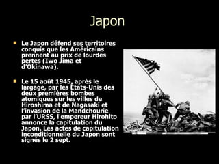 Japon  Le Japon défend ses territoires conquis que les Américains prennent au prix de lourdes pertes (Iwo Jima et d’Okinawa). Le 15 août 1945, après le largage, par les États-Unis des deux premières bombes atomiques sur les villes de Hiroshima et de Nagasaki et l’invasion de la Mandchourie par l’URSS, l'empereur Hirohito annonce la capitulation du Japon. Les actes de capitulation inconditionnelle du Japon sont signés le 2 sept.   