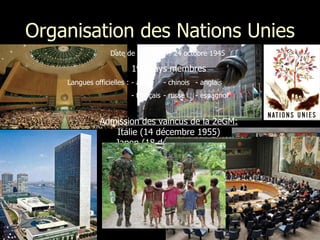 Organisation des Nations Unies Date de fondation : 24 octobre 1945  192 pays membres Langues officielles :  - arabe - chinois - anglais - français - russe - espagnol  Admission des vaincus de la 2eGM: Italie (14 décembre 1955) Japon ( 18 décembre 1956) Allemagne (18 septembre 1973) 