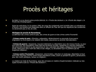 Procès et héritages Au total, il y a eu douze autres procès distincts: le « Procès des docteurs », le « Procès des otages  », le Procès des  Einsatzgruppen, … Après les exécutions, le 16 octobre 1946, les corps des condamnés sont incinérés dans un crématorium à Munich. Les cendres sont dispersées dans un affluent de l'Isar afin que les sépultures des condamnés ne deviennent pas un lieu de culte. Héritages du procès de Nuremberg:   La définition des crimes contre la paix, des crimes de guerre et des crimes contre l'humanité: - Crimes contre la paix:  «Direction, préparation, déclenchement ou poursuite d'une guerre d'agression ou d'une guerre de violation des traités, assurances ou accords internationaux». - Crimes de guerre:  «Assassinat, mauvais traitements ou déportation pour des travaux forcés, ou pour tout autre but, des populations civiles dans les territoires occupés, assassinat ou mauvais traitements des prisonniers de guerre ou des personnes en mer, exécution des otages, pillages de biens publics ou privés, destruction sans motif des villes et des villages, ou dévastation que ne justifient pas les exigences militaires».  - Crimes contre l'humanité:  «Assassinat, extermination, réduction en esclavage, déportation et tout autre acte inhumain commis contre toutes populations civiles, avant ou pendant la guerre, persécutions pour des motifs politiques, raciaux ou religieux». La création du Code de Nuremberg  pose des principes en matière d'expérimentation médicale sur des sujets humains suite au « Procès des Docteurs  ». 