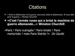 Citations « Entre le déshonneur et la guerre, vous avez choisi le déshonneur. Et vous allez avoir la guerre. » Winston Churchill  «C'est l'armée russe qui a brisé la machine de guerre allemande...» Winston Churchill  «Paris ! Paris outragée ! Paris brisée ! Paris martyrisée ! mais Paris libérée !»  De Gaulle  