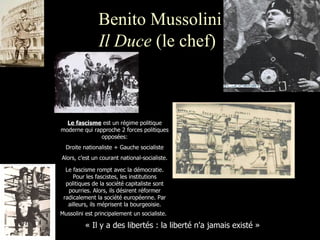 Benito Mussolini Il Duce  (le chef)   « Il y a des libertés : la liberté n'a jamais existé » Le fascisme  est un régime politique moderne qui rapproche 2 forces politiques opposées: Droite nationaliste + Gauche socialiste Alors, c’est un courant national-socialiste. Le fascisme rompt avec la démocratie. Pour les fascistes, les institutions politiques de la société capitaliste sont pourries. Alors, ils désirent réformer radicalement la société européenne. Par ailleurs, ils méprisent la bourgeoisie. Mussolini est principalement un socialiste.   